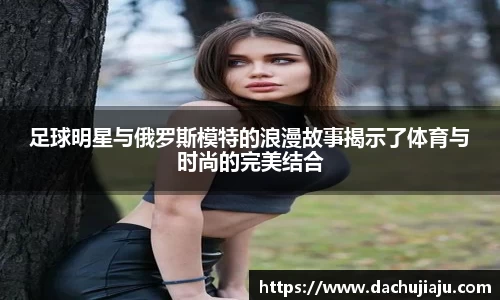 足球明星与俄罗斯模特的浪漫故事揭示了体育与时尚的完美结合