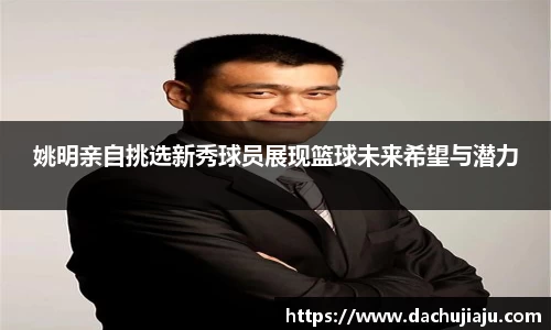 姚明亲自挑选新秀球员展现篮球未来希望与潜力