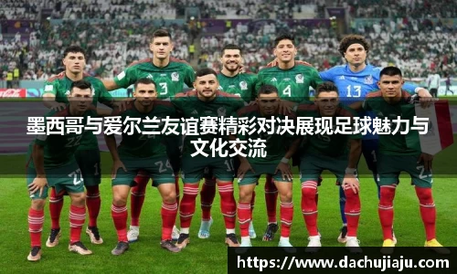 墨西哥与爱尔兰友谊赛精彩对决展现足球魅力与文化交流